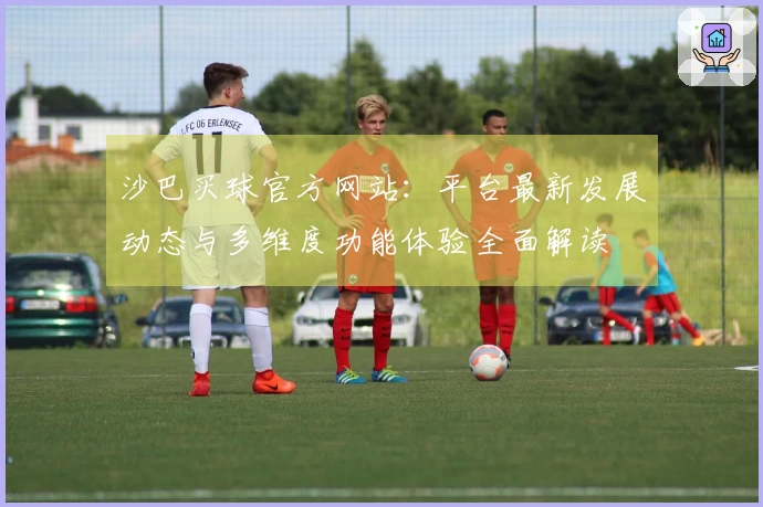 沙巴买球官方网站：平台最新发展动态与多维度功能体验全面解读